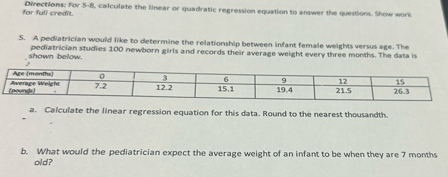 Directions: For 5-8, calculate the linear or quadratic regression equation to answer the questions. Show work 
for full credit. 
5. A pediatrician would like to determine the relationship between infant female weights versus age. The 
pediatrician studies 100 newborn girls and records their average weight every three months. The data is 
shown below. 
a. Calculate the linear regression equation for this data. Round to the nearest thousandth. 
b. What would the pediatrician expect the average weight of an infant to be when they are 7 months
old?