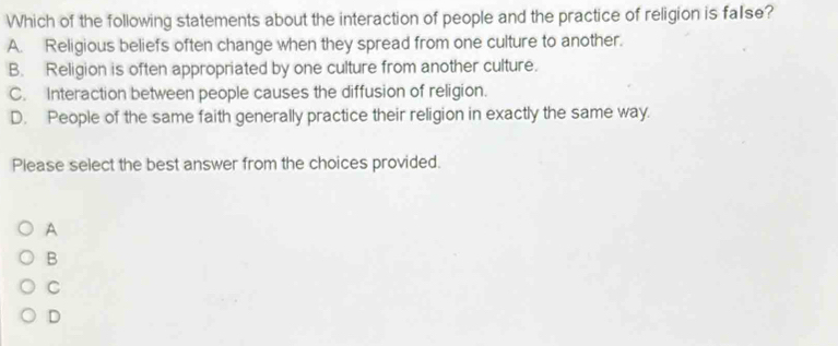 Which of the following statements about the interaction of people and the practice of religion is fa1se?
A. Religious beliefs often change when they spread from one culture to another.
B. Religion is often appropriated by one culture from another culture.
C. Interaction between people causes the diffusion of religion.
D. People of the same faith generally practice their religion in exactly the same way.
Please select the best answer from the choices provided.
A
B
C
D