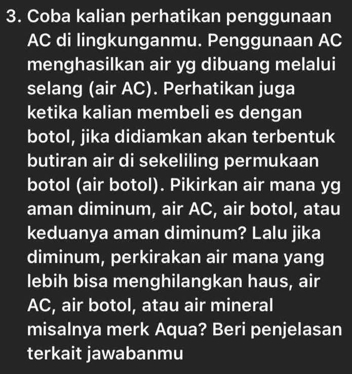 Coba kalian perhatikan penggunaan
AC di lingkunganmu. Penggunaan AC
menghasilkan air yg dibuang melalui 
selang (air AC). Perhatikan juga 
ketika kalian membeli es dengan 
botol, jika didiamkan akan terbentuk 
butiran air di sekeliling permukaan 
botol (air botol). Pikirkan air mana yg 
aman diminum, air AC, air botol, atau 
keduanya aman diminum? Lalu jika 
diminum, perkirakan air mana yang 
lebih bisa menghilangkan haus, air 
AC, air botol, atau air mineral 
misalnya merk Aqua? Beri penjelasan 
terkait jawabanmu