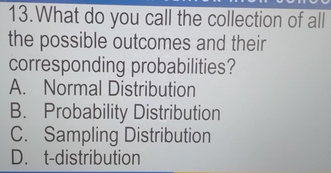 What do you call the collection of all
the possible outcomes and their
corresponding probabilities?
A. Normal Distribution
B. Probability Distribution
C. Sampling Distribution
D. t-distribution