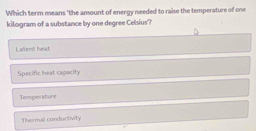 Which term means ‘the amount of energy needed to raise the temperature of one
kilogram of a substance by one degree Celsius'?
Latent heat
Specific heat capacity
Temperature
Thermal conductivity