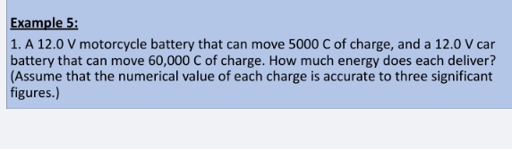 Example 5: 
1. A 12.0 V motorcycle battery that can move 5000 C of charge, and a 12.0 V car 
battery that can move 60,000 C of charge. How much energy does each deliver? 
(Assume that the numerical value of each charge is accurate to three significant 
figures.)