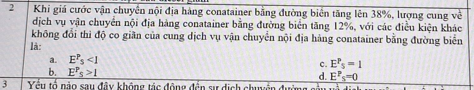 Khi giá cước vận chuyển nội địa hàng conatainer bằng đường biển tăng lên 38%, lượng cung về
dịch vụ vận chuyển nội địa hàng conatainer bằng đường biển tăng 12%, với các điều kiện khác
không đổi thì độ co giãn của cung dịch vụ vận chuyển nội địa hàng conatainer bằng đường biển
là:
a. E^P_s<1</tex>
c. E^P_s=1
b. E^P_S>1 d E^P_S=0
3 Yêu tổ nào sau đây không tác động đến sự dịch chuyền đườ
