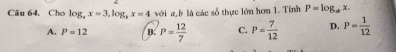 Cho log _ax=3, log _bx=4 với a,b là các số thực lớn hơn 1. Tính P=log _abx.
A. P=12 B. P= 12/7  C. P= 7/12  D. P= 1/12 