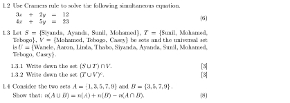 1.2 Use Cramers rule to solve the following simultaneous equation.
3x+2y=12
4x+5y=23
(6) 
1.3 Let S= Siyanda, Ayanda, Sunil, Mohamed, T= Sunil , Mohamed,
Tebogo ， V= Mohamed, Tebogo, Casey be sets and the universal set 
s U= W Janele, Aaron, Linda, Thabo, Siyanda, Ayanda, Sunil, Mohamed, 
Tebogo, Cascy. 
1.3.1 Write down the set (S∪ T)∩ V. [3] 
1.3.2 Write down the set (T∪ V)^c. [3] 
1.4 Consider the two sets A= 1,3,5,7,9 and B= 3,5,7,9. (8) 
Show that: n(A∪ B)=n(A)+n(B)-n(A∩ B).