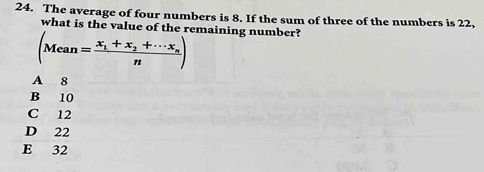 The average of four numbers is 8. If the sum of three of the numbers is 22,
what is the value of the remaining number?
(Mean=frac x_1+x_2+·s x_nn)
A 8
B 10
C 12
D 22
E 32