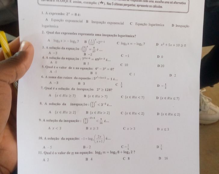 respostas cada uma, escolha uma só alternativa
# MXRIUE assim, exemplo: (★ * ). Nas 5 últimas perguntas, apresente os cálculos.
1. A expressão: 2^x=8 é:
A Equação exponencial B Inequação exponencial C Equação logaritmica
logaritmica D Inequação
2. Qual das expressões representa uma inequação logaritmica?
A log _5x>-log _57 B ( 1/16 )^x=2^(x-1) C log _5x=-log _57 D x^2+5x+10≥ 0
3. A solução da equação : ( 3/2 )^x= 8/27 6...
A -3 B -2 C -1
4. A solução da equação : 7^(3x+4)=49^(2x-3) D 0
A 0 B 5 C 10 D 20
5. Qual é o valor de x na equação: 4^x-3^x=0 ?
A - 1 B ( C 1
6. A soma das raizes da equacão : 5^(x^2)+3x+2=16. D 2
A -3 B 3 C  1/3  D - 1/3 
7. Qual é a solução da inequação: 2^x≥ 128
A  x∈ R|x≥ 7 B  x∈ R|x>7 C  x∈ R|x<7 D  x∈ R|x≤ 7
8. A solução da inequação : ( 1/3 )^x<3^(-2)6...
A  x∈ R|x≥ 2 B  x∈ R|x>2 C  x∈ R|x<2 D  x∈ R|x≤ 2
9. A solução da inequação : ( 4/3 )^-X+1
A x<3</tex> B x≥ 3 C x>3 D x≤ 3
10. A solução da equação: -1=log _5( 2x/x+1 )xi ...
A-5
B-2 C - 1/5  D  1/9 
11. Qual éo valor de m na equação: log _2m=log _28+log _22 ?
A 2 B 4 C 8 D 16