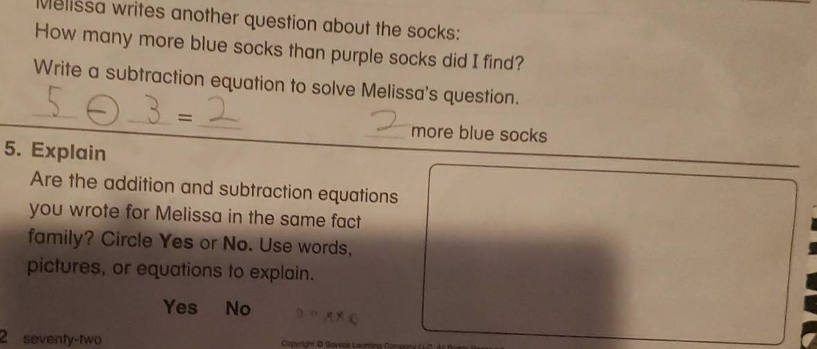 Melissa writes another question about the socks:
How many more blue socks than purple socks did I find?
_
Write a subtraction equation to solve Melissa's question.
__=
_more blue socks
5. Explain
Are the addition and subtraction equations
you wrote for Melissa in the same fact
family? Circle Yes or No. Use words,
pictures, or equations to explain.
Yes No
2 seventy-two Gopyright @ Savoa Leoming Compa