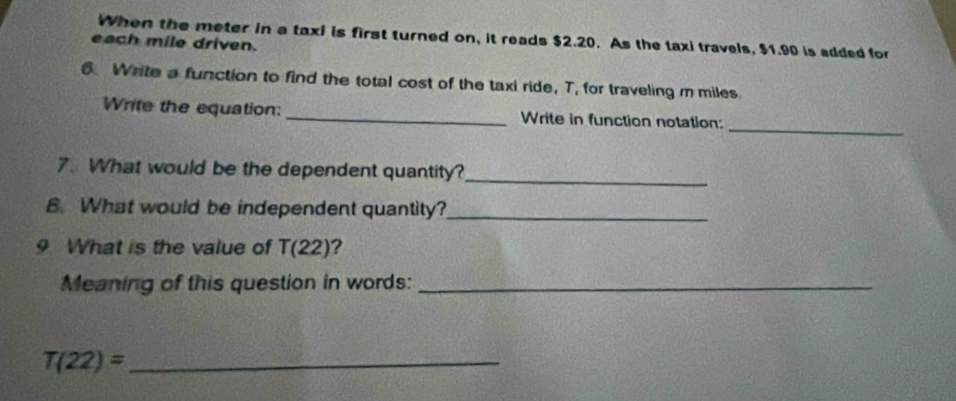 When the meter in a taxi is first turned on, it reads $2.20. As the taxi travels, $1.90 is added for 
each mile driven. 
6 Write a function to find the total cost of the taxi ride, T, for traveling m miles. 
_ 
Write the equation: _Write in function notation: 
7. What would be the dependent quantity?_ 
B. What would be independent quantity?_ 
9 What is the value of T(22) ? 
Meaning of this question in words:_ 
_ T(22)=