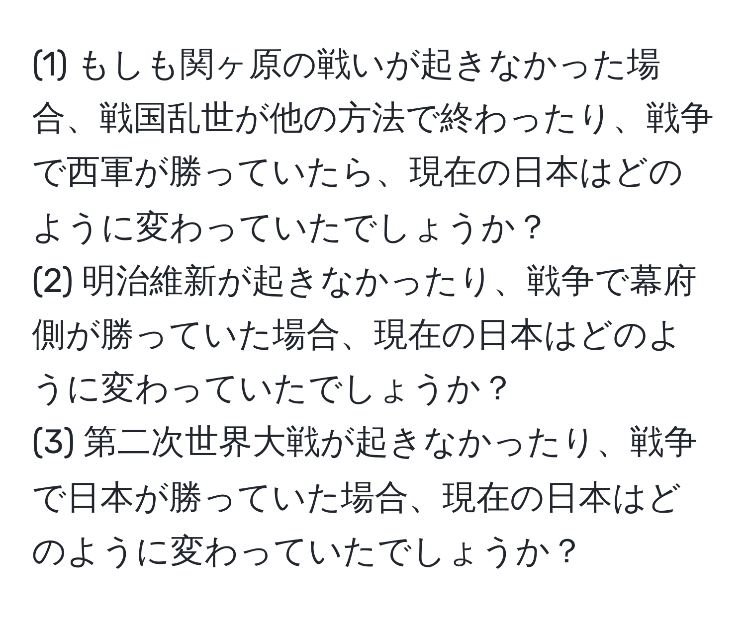 (1) もしも関ヶ原の戦いが起きなかった場合、戦国乱世が他の方法で終わったり、戦争で西軍が勝っていたら、現在の日本はどのように変わっていたでしょうか？  
(2) 明治維新が起きなかったり、戦争で幕府側が勝っていた場合、現在の日本はどのように変わっていたでしょうか？  
(3) 第二次世界大戦が起きなかったり、戦争で日本が勝っていた場合、現在の日本はどのように変わっていたでしょうか？