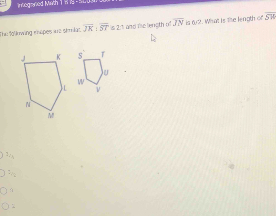 Integrated Math 1 B IS - SCUSD
The following shapes are similar. overline JK:overline ST is 2:1 and the length of overline JN is 6/2. What is the length of overline SW
3/ 4
3/2
3
2