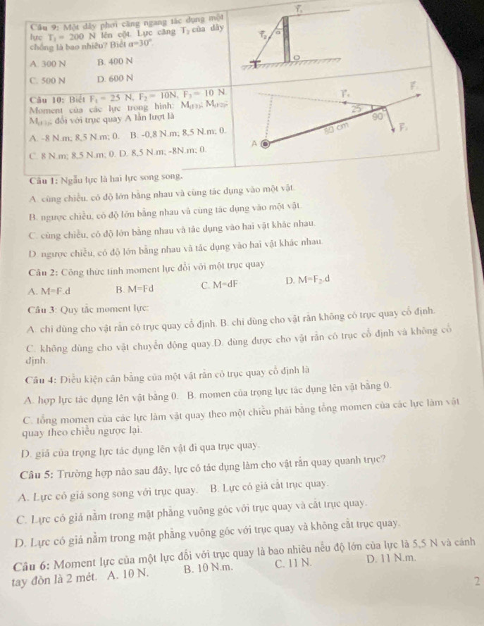 Cầâu 9: Một dây phơi căng ngang tác dụng một
V lên cột Lực căng T_2 của dây a
f_2
lyrc T_1=200N alpha =30°
chồng là bao nhiêu? Biết
A. 300 N B. 400 N
o
C. 500 N D. 600 N
Câu 10: Biểt F_1=25N,F_2=10N,F_3=10N.
Moment của các lực trong hình: M_(1):M_(12):
M_(1) ,  đổi với trục quay A lần lượt là
A. -8 N.m; 8,5 N.m; 0. B. -0,8 N.m; 8,5 N.m; 0.
C. 8 N.m; 8,5 N.m; 0. D. 8,5 N.m; -8N.m; 0. 
Câu 1: Ngẫu lực là hai lực song song.
A. cùng chiều, có độ lớn bằng nhau và cùng tác dụng vào một vật
B. ngược chiều, có độ lớn bằng nhau và cùng tác dụng vào một vật
C. cùng chiều, có độ lớn bằng nhau và tác dụng vào hai vật khác nhau.
D. ngược chiều, có độ lớn bằng nhau và tác dụng vào hai vật khác nhau.
Câu 2: Công thức tính moment lực đổi với một trục quay
A. M=F.d B. M=Fd C. M=dF D. M=F_2.d
Câu 3: Quy tắc moment lực:
A. chỉ dùng cho vật rắn có trục quay cổ định. B. chỉ dùng cho vật rắn không có trục quay cổ định.
C. không dùng cho vật chuyển động quay.D. dùng được cho vật rẫn có trục cổ định và không cổ
djnh.
Câu 4: Điều kiện cân bằng của một vật rằn có trục quay cổ định là
A. hợp lực tác dụng lên vật bằng 0. B. momen của trọng lực tác dụng lên vật bằng 0.
C. tổng momen của các lực làm vật quay theo một chiều phái bằng tổng momen của các lực làm vật
quay theo chiều ngược lại.
D. giả của trọng lực tác dụng lên vật đi qua trục quay.
Câu 5: Trường hợp nào sau đây, lực có tác dụng làm cho vật rắn quay quanh trục?
A. Lực có giả song song với trục quay. B. Lực có giá cắt trục quay.
C. Lực có giả nằm trong mặt phẳng vuông gốc với trục quay và cất trục quay.
D. Lực có giá nằm trong mặt phẳng vuông gốc với trục quay và không cắt trục quay.
Câu 6: Moment lực của một lực đổi với trục quay là bao nhiêu nếu độ lớn của lực là 5,5 N và cánh
tay đồn là 2 mét. A. 10 N. B. 10 N.m. C. 11 N. D. 11 N.m.
2