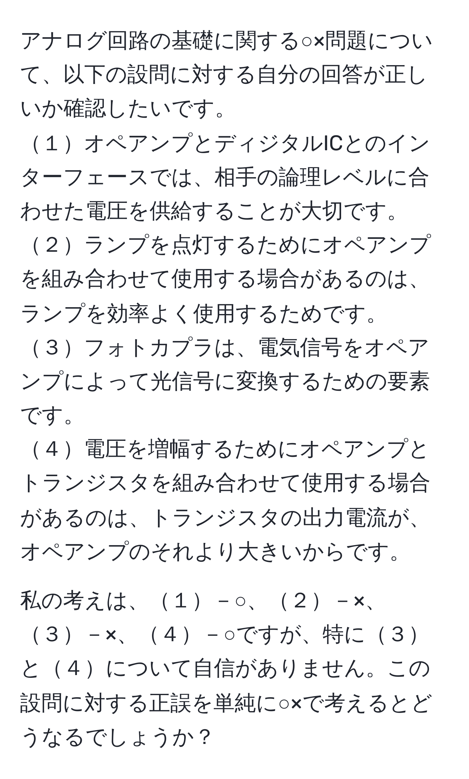 アナログ回路の基礎に関する○×問題について、以下の設問に対する自分の回答が正しいか確認したいです。  
１オペアンプとディジタルICとのインターフェースでは、相手の論理レベルに合わせた電圧を供給することが大切です。  
２ランプを点灯するためにオペアンプを組み合わせて使用する場合があるのは、ランプを効率よく使用するためです。  
３フォトカプラは、電気信号をオペアンプによって光信号に変換するための要素です。  
４電圧を増幅するためにオペアンプとトランジスタを組み合わせて使用する場合があるのは、トランジスタの出力電流が、オペアンプのそれより大きいからです。  

私の考えは、１－○、２－×、３－×、４－○ですが、特に３と４について自信がありません。この設問に対する正誤を単純に○×で考えるとどうなるでしょうか？