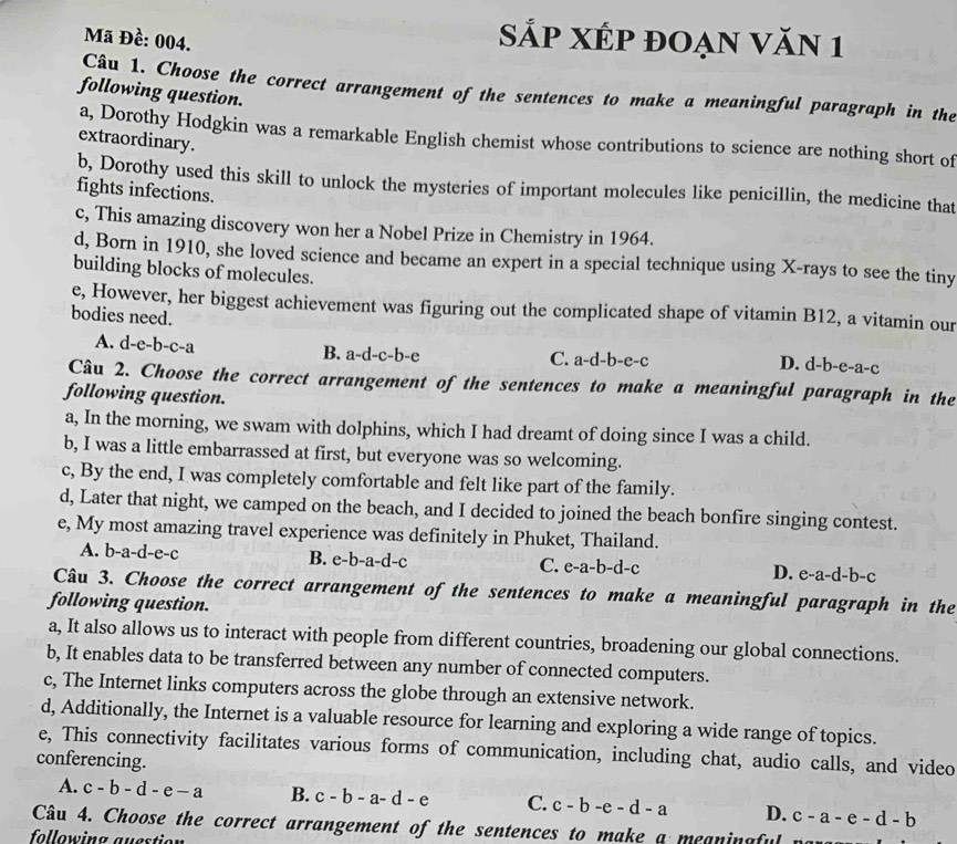 Mã Đề: 004.
Sắp XÉp đoạn Văn 1
Câu 1. Choose the correct arrangement of the sentences to make a meaningful paragraph in the
following question.
a, Dorothy Hodgkin was a remarkable English chemist whose contributions to science are nothing short of
extraordinary.
b, Dorothy used this skill to unlock the mysteries of important molecules like penicillin, the medicine that
fights infections.
c, This amazing discovery won her a Nobel Prize in Chemistry in 1964.
d, Born in 1910, she loved science and became an expert in a special technique using X-rays to see the tiny
building blocks of molecules.
e, However, her biggest achievement was figuring out the complicated shape of vitamin B12, a vitamin our
bodies need. d-b-e-a-c
A. d-e-b-c-a B. a-d-c-b-e
C. a-d-b-e-c D.
Câu 2. Choose the correct arrangement of the sentences to make a meaningful paragraph in the
following question.
a, In the morning, we swam with dolphins, which I had dreamt of doing since I was a child.
b, I was a little embarrassed at first, but everyone was so welcoming.
c, By the end, I was completely comfortable and felt like part of the family.
d, Later that night, we camped on the beach, and I decided to joined the beach bonfire singing contest.
e, My most amazing travel experience was definitely in Phuket, Thailand.
A. b-a-d-e-c B. e-b-a-d-c C. e-a-b-d-c D. e-a -d-b-c
Câu 3. Choose the correct arrangement of the sentences to make a meaningful paragraph in the
following question.
a, It also allows us to interact with people from different countries, broadening our global connections.
b, It enables data to be transferred between any number of connected computers.
c, The Internet links computers across the globe through an extensive network.
d, Additionally, the Internet is a valuable resource for learning and exploring a wide range of topics.
e, This connectivity facilitates various forms of communication, including chat, audio calls, and video
conferencing.
A. c-b-d-e-a B. c-b-a-d-e C. c-b-e-d-a D. c-a-e-d-b
Câu 4. Choose the correct arrangement of the sentences to make a meaninaful
following auestion