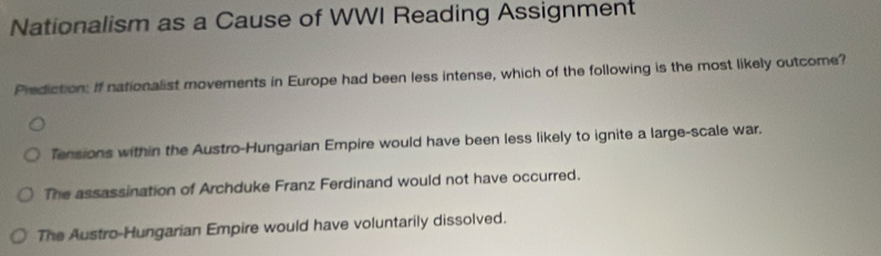 Nationalism as a Cause of WWI Reading Assignment
Prediction: If nationalist movements in Europe had been less intense, which of the following is the most likely outcome?
Tensions within the Austro-Hungarian Empire would have been less likely to ignite a large-scale war.
The assassination of Archduke Franz Ferdinand would not have occurred.
The Austro-Hungarian Empire would have voluntarily dissolved.