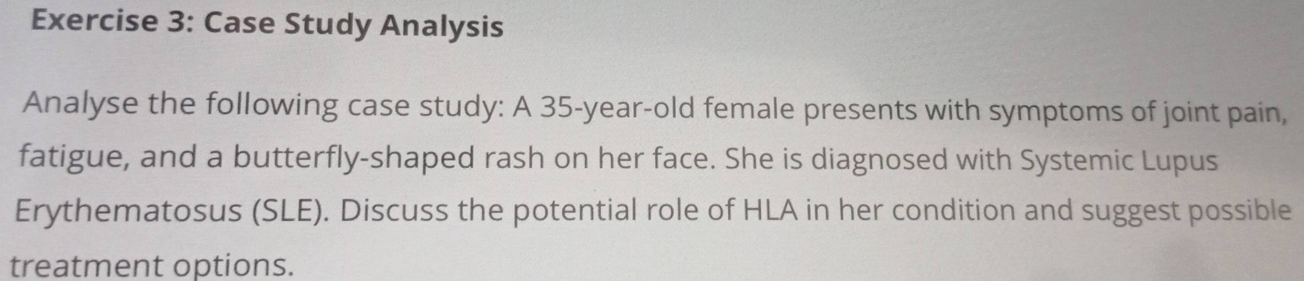 Case Study Analysis 
Analyse the following case study: A 35 -year-old female presents with symptoms of joint pain, 
fatigue, and a butterfly-shaped rash on her face. She is diagnosed with Systemic Lupus 
Erythematosus (SLE). Discuss the potential role of HLA in her condition and suggest possible 
treatment options.