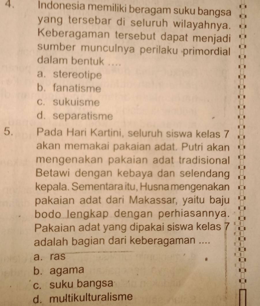 Indonesia memiliki beragam suku bangsa
yang tersebar di seluruh wilayahnya.
Keberagaman tersebut dapat menjadi
sumber munculnya perilaku primordial
dalam bentuk ....
a. stereotipe
b.fanatisme
c. sukuisme
d. separatisme
5. Pada Hari Kartini, seluruh siswa kelas 7
akan memakai pakaian adat. Putri akan
mengenakan pakaian adat tradisional
Betawi dengan kebaya dan selendang
kepala. Sementara itu, Husna mengenakan
pakaian adat dari Makassar, yaitu baju
bodo lengkap dengan perhiasannya.
Pakaian adat yang dipakai siswa kelas
adalah bagian dari keberagaman ....
a. ras
b. agama
c. suku bangsa
d. multikulturalisme