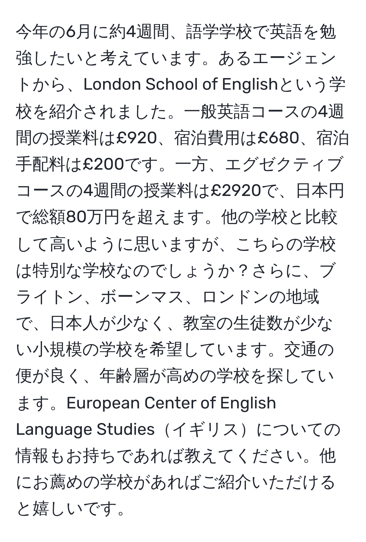 今年の6月に約4週間、語学学校で英語を勉強したいと考えています。あるエージェントから、London School of Englishという学校を紹介されました。一般英語コースの4週間の授業料は£920、宿泊費用は£680、宿泊手配料は£200です。一方、エグゼクティブコースの4週間の授業料は£2920で、日本円で総額80万円を超えます。他の学校と比較して高いように思いますが、こちらの学校は特別な学校なのでしょうか？さらに、ブライトン、ボーンマス、ロンドンの地域で、日本人が少なく、教室の生徒数が少ない小規模の学校を希望しています。交通の便が良く、年齢層が高めの学校を探しています。European Center of English Language Studiesイギリスについての情報もお持ちであれば教えてください。他にお薦めの学校があればご紹介いただけると嬉しいです。