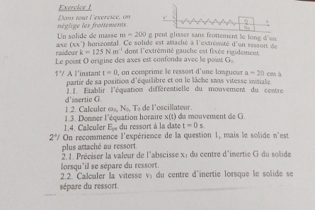 Dans tout l'exercice, on 
néglige les frottements 
G 
Un solide de masse m-200 g peut glisser sans frottement le long d'un 
axc (xx') horizontal. Ce solide est attaché à l'extrémité d'un ressort de 
raideur k=125Nm^(-1) dont l'extrémité gauche est fixée rigidement 
Le point O origine des axes est confondu avec le point G
1°/ A l’instant t=0 , on comprime le ressort d'une longueur a=20cm a 
partir de sa position d'équilibre et on le lâche sans vitesse initiale. 
I.I. Établir l'équation différentielle du mouvement du centre 
d’inertie G. 
1.2. Calculer _coNN_0T_circ T_0 de l'oscillateur. 
1.3. Donner l'équation horaire x(t) du mouvement de G 
1.4. Calculer E_pe du ressort à la date t=0s.
2°/ On recommence l'expérience de la question 1, mais le solide n'est 
plus attaché au ressort 
2.1. Préciser la valeur de l'abscisse xi du centre d'inertie G du solide 
lorsqu'il se sépare du ressort. 
2.2. Calculer la vitesse vị du centre d'inertie lorsque le solide se 
sépare du ressort.