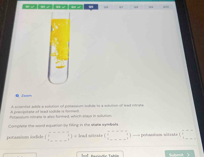 Qs Q6 Q7 QB Q9 Q10 
Q Zoom 
A scientist adds a solution of potassium iodide to a solution of lead nitrate. 
A precipitate of lead iodide is formed. 
Potassium nitrate is also formed, which stays in solution. 
Complete the word equation by filling in the state symbols. 
potassium iodide ( _ x_1/2 _ ) + lead nitrate beginpmatrix □ &□ &□  □ &□ &□  □ &□ &□ endpmatrix _ potassium nitrate (beginarrayr ---- 1---endarray ) _ 
eriodic Table Submit