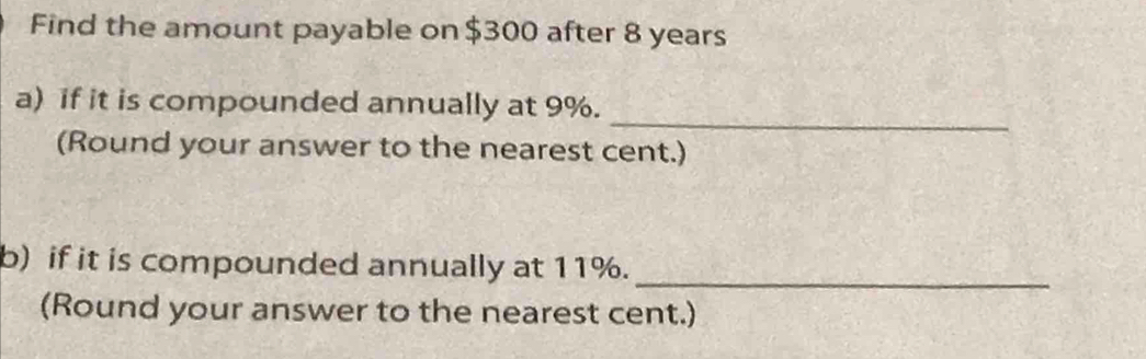 Find the amount payable on $300 after 8 years
_ 
a) if it is compounded annually at 9%. 
(Round your answer to the nearest cent.) 
b) if it is compounded annually at 11%. 
_ 
(Round your answer to the nearest cent.)