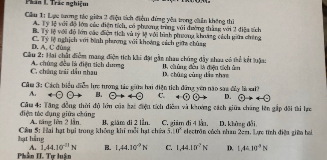 Phần I. Trăc nghiệm
Câu 1: Lực tương tác giữa 2 điện tích điểm đứng yên trong chân không thì
A. Tỷ lệ với độ lớn các điện tích, có phương trùng với đường thằng với 2 điện tích
B. Tỷ lệ với độ lớn các điện tích và tỷ lệ với bình phương khoảng cách giữa chúng
C. Tỷ lệ nghịch với bình phương với khoảng cách giữa chúng
D. A, C đúng
Câu 2: Hai chất điểm mang điện tích khi đặt gần nhau chúng đầy nhau có thể kết luận:
A. chúng đều là điện tích dương B. chúng đều là điện tích âm
C. chúng trái dấu nhau D. chúng cùng dấu nhau
Câu 3: Cách biểu diễn lực tương tác giữa hai điện tích đứng yên nào sau đây là sai?
A.
B.
C.
D.
Câu 4: Tăng đồng thời độ lớn của hai điện tích điểm và khoảng cách giữa chúng lên gắp đôi thì lực
điện tác dụng giữa chúng
A. tăng lên 2 lần. B. giảm đi 2 lần. C. giảm đi 4 lần. D. không đổi.
Câu 5: Hai hạt bụi trong không khí mỗi hạt chứa 5.10^8 electrôn cách nhau 2cm. Lực tĩnh điện giữa hai
hạt bằng
A. 1, 44.10^(-11)N B. 1, 44.10^(-9)N C. 1, 44.10^(-7)N D. 1,44.10^(-5)N
Phần II. Tự luận