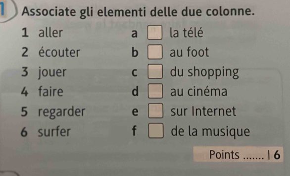 Associate gli elementi delle due colonne.
1 aller a □ la télé
2 écouter b □ au foot
3 jouer C □ du shopping
4 faire d □ au cinéma
5 regarder e □ sur Internet
6 surfer f □ de la musique
Points _1 6