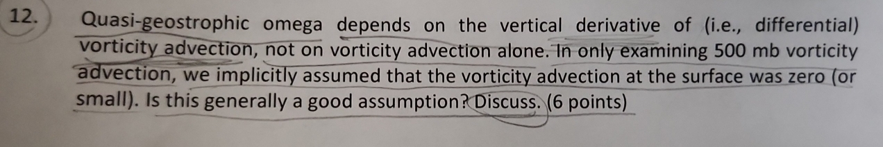 Quasi-geostrophic omega depends on the vertical derivative of (i.e., differential) 
vorticity advection, not on vorticity advection alone. In only examining 500 mb vorticity 
advection, we implicitly assumed that the vorticity advection at the surface was zero (or 
small). Is this generally a good assumption? Discuss. (6 points)