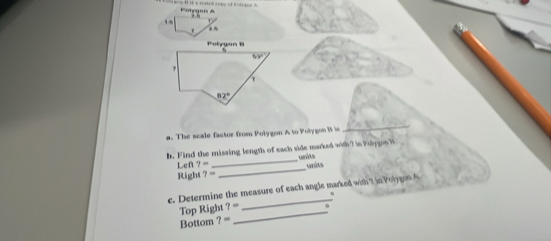 a scated cupy of Polyson A
Pelygen A
1,
2.9
a. The scale factor from Polygon A to Polygon B is
_
b. Find the missing length of each side marked with? in Polygos B
Left ?= _units
Right ?= _units
e. Determine the measure of each angle marked with ? in Polygon A
Top Right ?= _
_
Bottom ?=