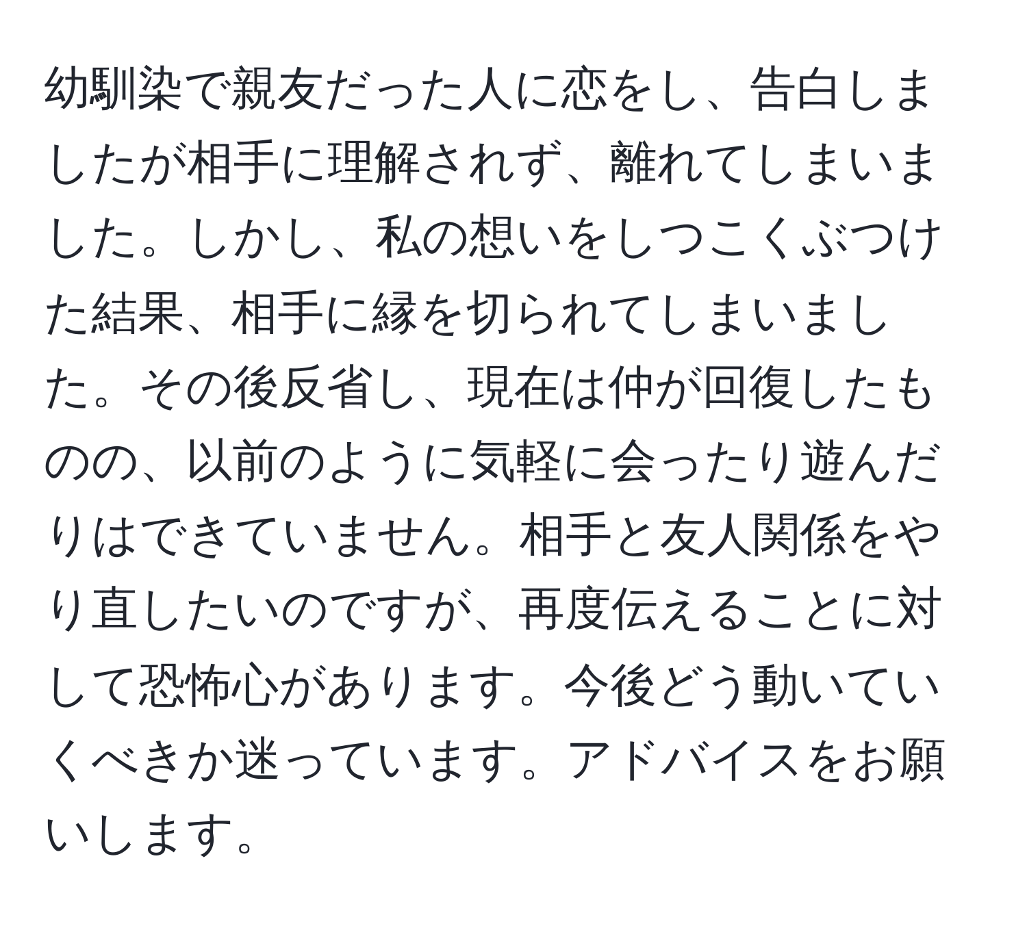 幼馴染で親友だった人に恋をし、告白しましたが相手に理解されず、離れてしまいました。しかし、私の想いをしつこくぶつけた結果、相手に縁を切られてしまいました。その後反省し、現在は仲が回復したものの、以前のように気軽に会ったり遊んだりはできていません。相手と友人関係をやり直したいのですが、再度伝えることに対して恐怖心があります。今後どう動いていくべきか迷っています。アドバイスをお願いします。