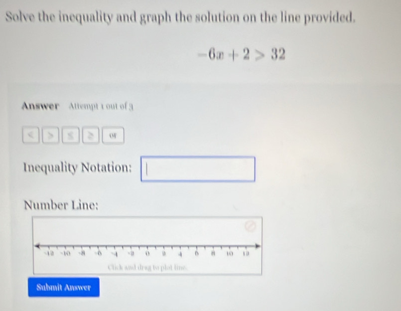 Solve the inequality and graph the solution on the line provided.
-6x+2>32
Answer Attempt 1 out of
3 or 
Inequality Notation: 1 
□ 
Number Line: 
Submit Answer