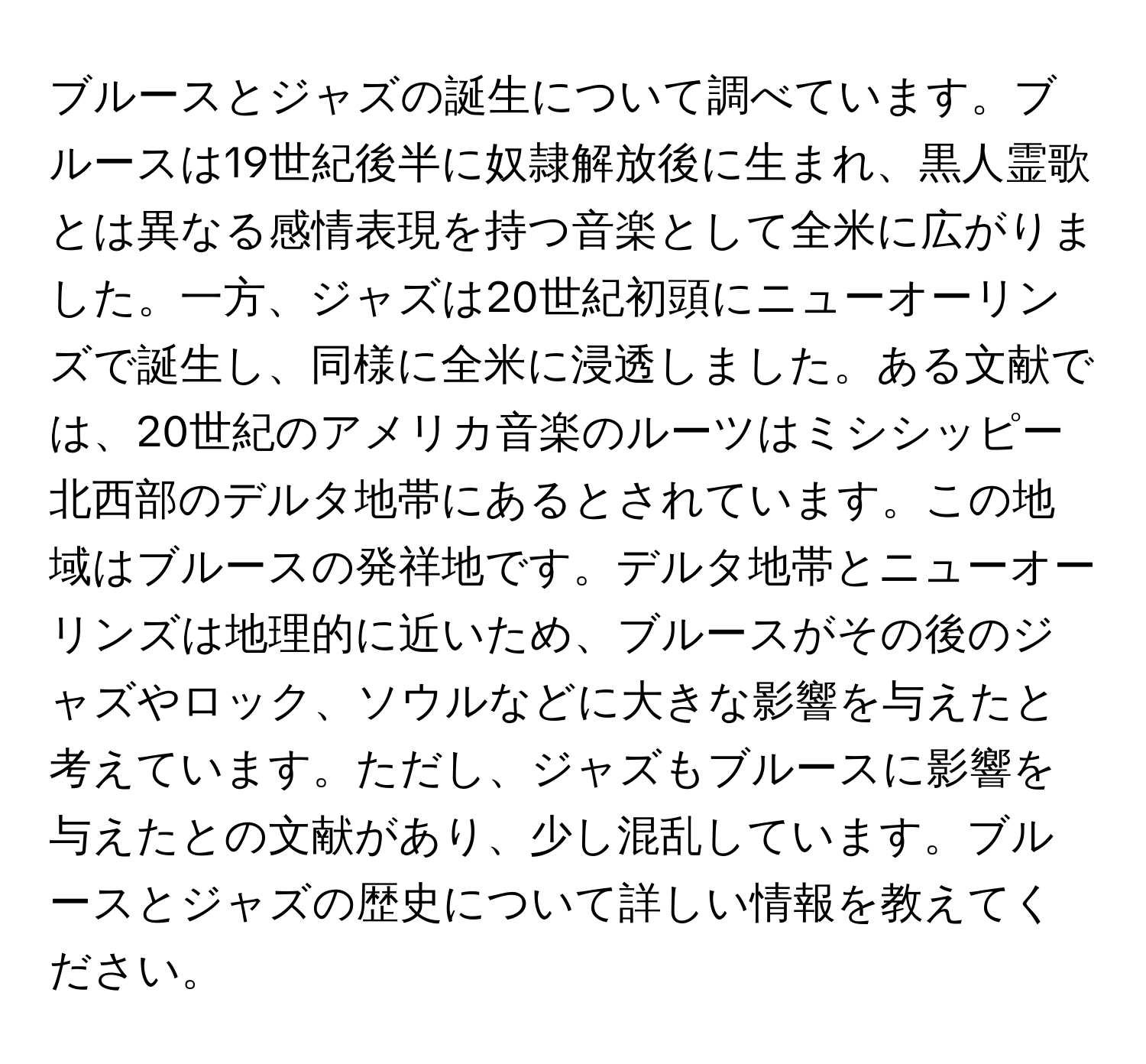 ブルースとジャズの誕生について調べています。ブルースは19世紀後半に奴隷解放後に生まれ、黒人霊歌とは異なる感情表現を持つ音楽として全米に広がりました。一方、ジャズは20世紀初頭にニューオーリンズで誕生し、同様に全米に浸透しました。ある文献では、20世紀のアメリカ音楽のルーツはミシシッピー北西部のデルタ地帯にあるとされています。この地域はブルースの発祥地です。デルタ地帯とニューオーリンズは地理的に近いため、ブルースがその後のジャズやロック、ソウルなどに大きな影響を与えたと考えています。ただし、ジャズもブルースに影響を与えたとの文献があり、少し混乱しています。ブルースとジャズの歴史について詳しい情報を教えてください。