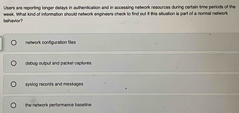 Users are reporting longer delays in authentication and in accessing network resources during certain time periods of the
week. What kind of information should network engineers check to find out if this situation is part of a normal network
behavior?
network configuration files
debug output and packet captures
syslog records and messages
the network performance baseline