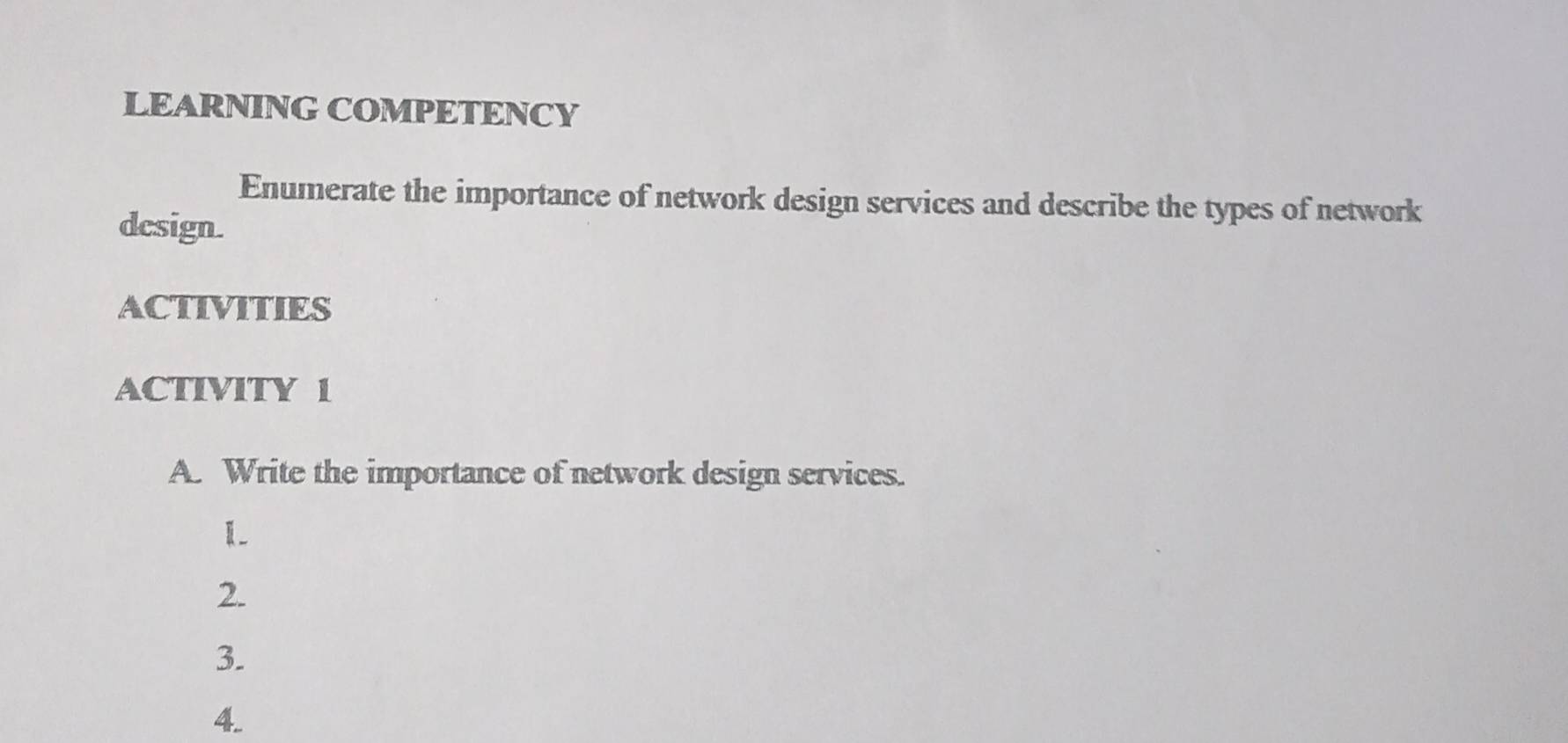 LEARNING COMPETENCY 
Enumerate the importance of network design services and describe the types of network 
dcsign. 
ACTIVITIES 
ACTIVITY 1 
A. Write the importance of network design services. 
1 
2. 
3. 
4.