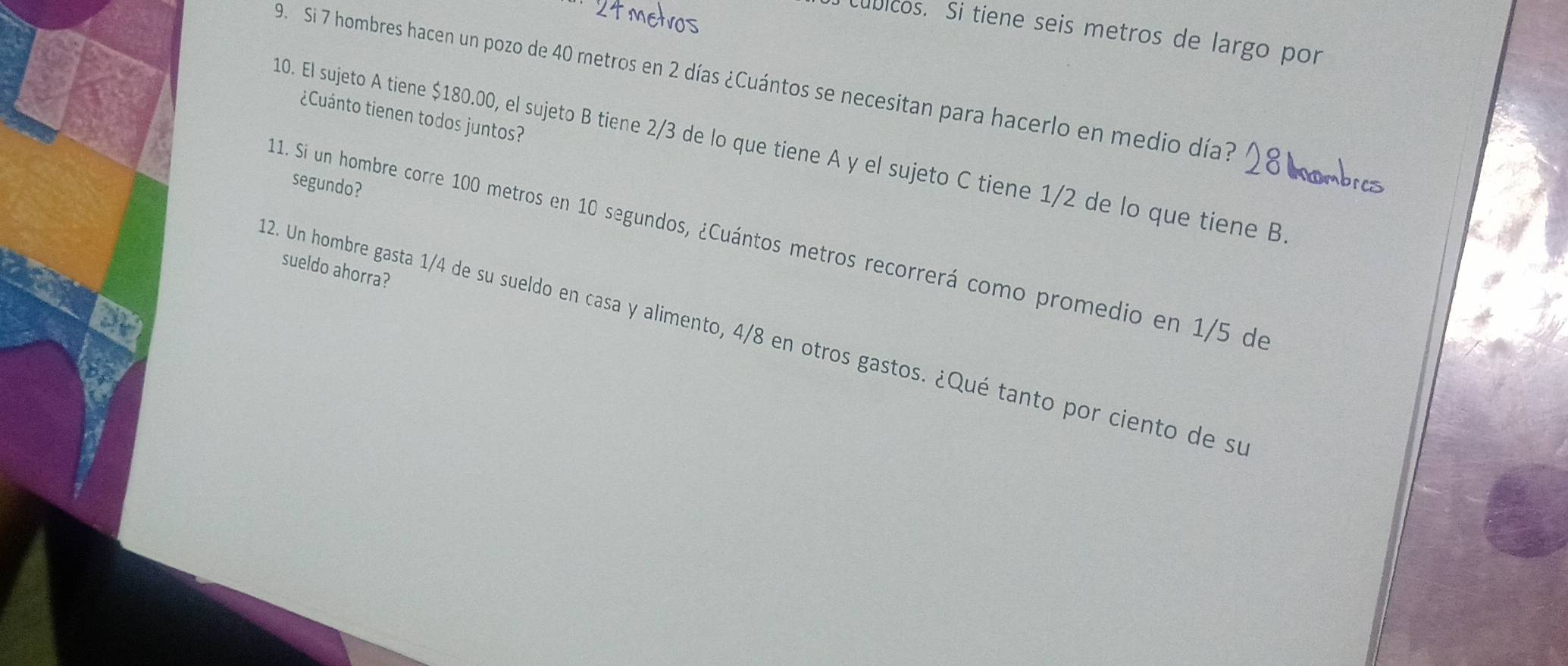 úbicos. Si tiene seis metros de largo por 
9. Si 7 hombres hacen un pozo de 40 metros en 2 días ¿Cuántos se necesitan para hacerlo en medio día? 
¿Cuánto tienen todos juntos? 
10. El sujeto A tiene $180.00, el sujeto B tiene 2/3 de lo que tiene A y el sujeto C tiene 1/2 de lo que tiene B 
segundo? 
11. Si un hombre corre 100 metros en 10 segundos, ¿Cuántos metros recorrerá como promedio en 1/5 de 
sueldo ahorra? 
2. Un hombre gasta 1/4 de su sueldo en casa y alimento, 4/8 en otros gastos. ¿Qué tanto por ciento de su