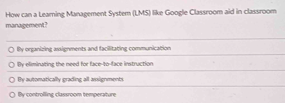 How can a Learning Management System (LMS) like Google Classroom aid in classroom
management?
By organizing assignments and facillitating communication
By eliminating the need for face-to-face instruction
By automatically grading all assignments
By controlling classroom temperature