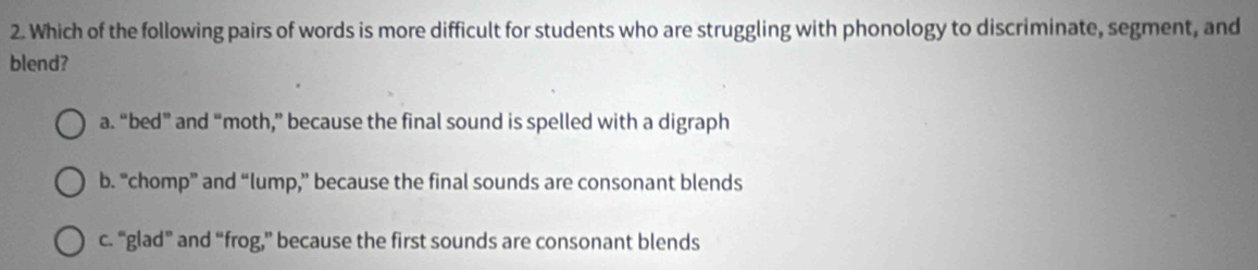 Which of the following pairs of words is more difficult for students who are struggling with phonology to discriminate, segment, and
blend?
a. “bed” and “moth,” because the final sound is spelled with a digraph
b. “chomp” and “lump,” because the final sounds are consonant blends
c. “glad” and “frog,” because the first sounds are consonant blends