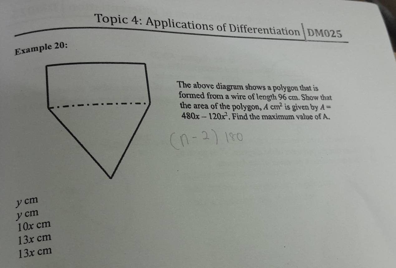 Topic 4: Applications of Differentiation DM025
Example 20:
The above diagram shows a polygon that is
formed from a wire of length 96 cm. Show that
the area of the polygon, Acm^2 is given by A=
480x-120x^2 , Find the maximum value of A.
y cm
ycm
10x cm
13x cm
13x cm