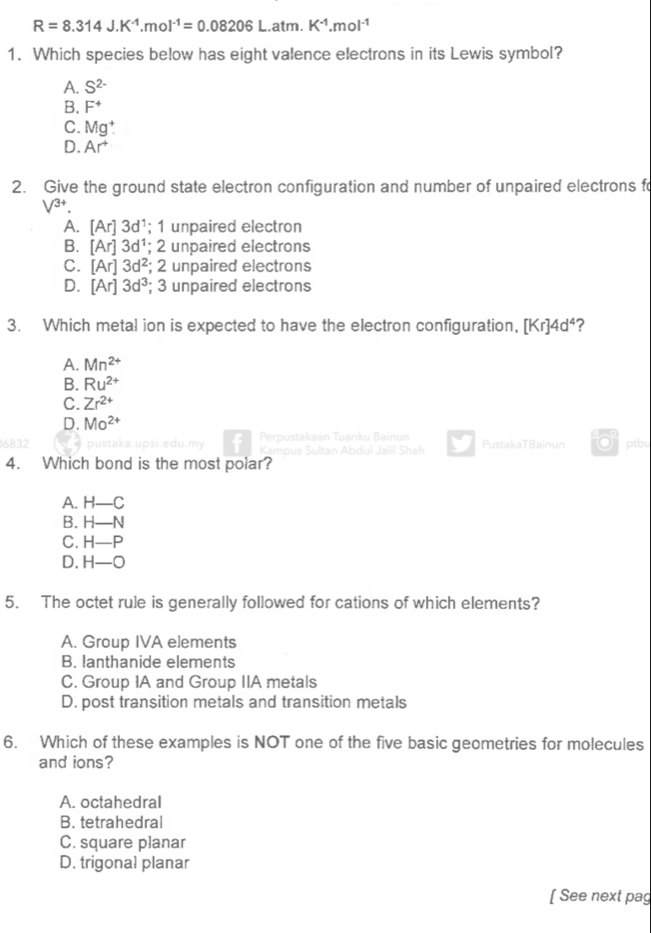 R=8.314J.K^(-1).mol^(-1)=0.08206L.atm.K^(-1).mol^(-1)
1. Which species below has eight valence electrons in its Lewis symbol?
A. S^(2-)
B. F^+
C. Mg^+.
D. Ar^+
2. Give the ground state electron configuration and number of unpaired electrons f
V^(3+)
A. [Ar]3d^1; 1 unpaired electron
B. [Ar]3d^1;; 2 unpaired electrons
C. [Ar]3d^2; 2 unpaired electrons
D. [Ar]3d^3; 3 unpaired electrons
3. Which metal ion is expected to have the electron configuration, [Kr]4d^4 ?
A. Mn^(2+)
B. Ru^(2+)
C. Zr^(2+)
D. Mo^(2+)
6832 pustaka.upsi.edu.my Perpustakaan Tuanku Bainun PustakaTBainun ptbu
Kampus Sultan Abdul Jalil Shah
4. Which bond is the most polar?
A. H-C
B. H-N
C. H-P
D. H-O
5. The octet rule is generally followed for cations of which elements?
A. Group IVA elements
B. lanthanide elements
C. Group IA and Group IIA metals
D. post transition metals and transition metals
6. Which of these examples is NOT one of the five basic geometries for molecules
and ions?
A. octahedral
B. tetrahedra!
C. square planar
D. trigonal planar
[ See next pag