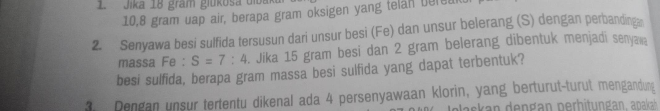 Jika 18 gram giükosa diba
10,8 gram uap air, berapa gram oksigen yang telan berea 
2. Senyawa besi sulfida tersusun dari unsur besi (Fe) dan unsur belerang (S) dengan perbandingan 
massa Fe : S=7:4. Jika 15 gram besi dan 2 gram belerang dibentuk menjadi senyawa 
besi sulfida, berapa gram massa besi sulfida yang dapat terbentuk? 
Dengan unsur tertentu dikenal ada 4 persenyawaan klorin, yang berturut-turut mengandung 
alaskan dengan perhitungan, apakah