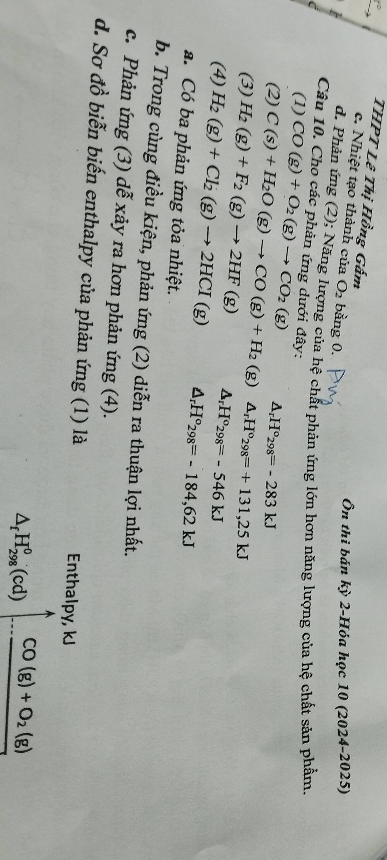 THPT Lê Thị Hồng Gấm 
c. Nhiệt tạo thành của O_2 bằng 0. 
Ôn thi bán kỳ 2-Hóa học 10 (2024-2025) 
d. Phản ứng (2); Năng lượng của hệ chất phản ứng lớn hơn năng lượng của hệ chất sản phẩm. 
Câu 10. Cho các phản ứng dưới đây: 
(1) CO(g)+O_2(g)to CO_2(g)
△ _rH°298=-283kJ
(2) C(s)+H_2O(g)to CO(g)+H_2 (g) △ _rH°_298=+131,25kJ
(3) H_2(g)+F_2(g)to 2HF(g) △ _rH°298=-546kJ
(4) H_2(g)+Cl_2(g)to 2HCI(g)
△ _rH°_298=-184,62kJ
a. Có ba phản ứng tỏa nhiệt. 
b. Trong cùng điều kiện, phản ứng (2) diễn ra thuận lợi nhất. 
c. Phản ứng (3) dễ xảy ra hơn phản ứng (4). 
d. Sơ đồ biễn biến enthalpy của phản ứng (1) là 
Enthalpy, kJ
△ _fH_(298)^0(cd) CO(g)+O_2(g)