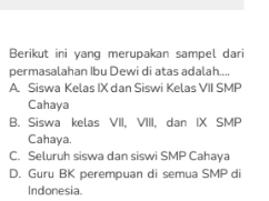 Berikut ini yang merupakan sampel dari
permasalahan Ibu Dewi di atas adalah....
A. Siswa Kelas IX dan Siswi Kelas VII SMP
Cahaya
B. Siswa kelas VII, VIII, dan IX SMP
Cahaya.
C. Seluruh siswa dan siswi SMP Cahaya
D. Guru BK perempuan di semua SMP di
Indonesia.