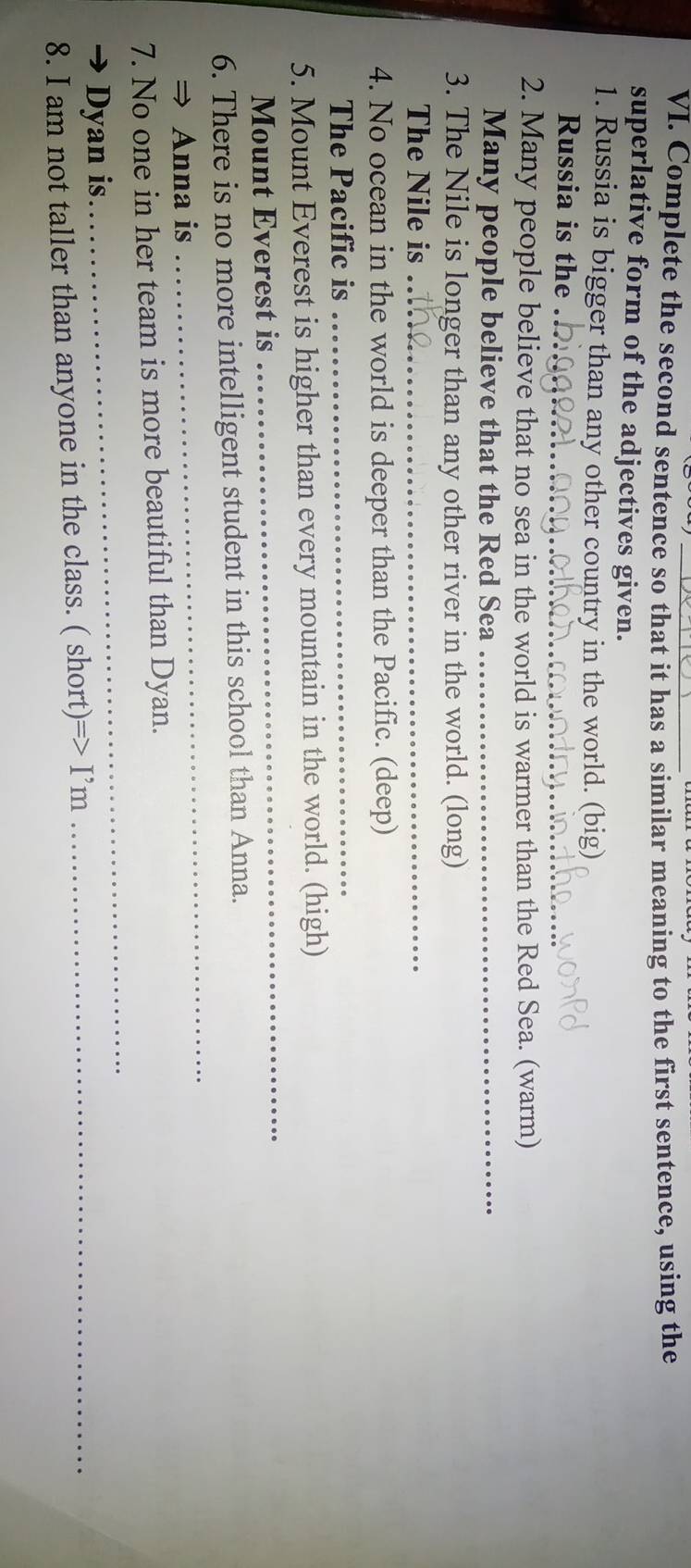 Complete the second sentence so that it has a similar meaning to the first sentence, using the 
superlative form of the adjectives given. 
1. Russia is bigger than any other country in the world. (big) 
Russia is the ._ 
2. Many people believe that no sea in the world is warmer than the Red Sea. (warm) 
Many people believe that the Red Sea_ 
3. The Nile is longer than any other river in the world. (long) 
The Nile is_ 
4. No ocean in the world is deeper than the Pacific. (deep) 
The Pacific is_ 
5. Mount Everest is higher than every mountain in the world. (high) 
Mount Everest is 
_ 
_ 
6. There is no more intelligent student in this school than Anna. 
⇒ Anna is 
7. No one in her team is more beautiful than Dyan. 
Dyan is. 
_ 
8. I am not taller than anyone in the class. ( short) =>I'm _