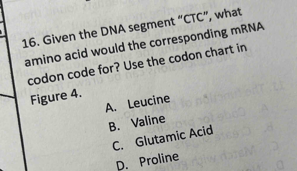 Given the DNA segment “ CTC ”, what
amino acid would the corresponding mRNA
codon code for? Use the codon chart in
Figure 4.
A. Leucine
B. Valine
C. Glutamic Acid
D. Proline