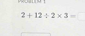 PROBLEm 1
2+12/ 2* 3=□