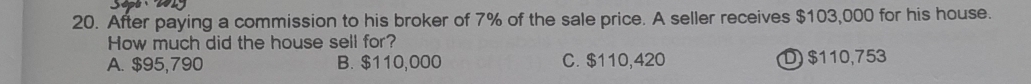 After paying a commission to his broker of 7% of the sale price. A seller receives $103,000 for his house.
How much did the house sell for?
A. $95,790 B. $110,000 C. $110,420 D $110,753