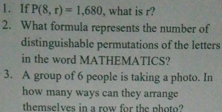 If P(8,r)=1,680 , what is r? 
2. What formula represents the number of 
distinguishable permutations of the letters 
in the word MATHEMATICS? 
3. A group of 6 people is taking a photo. In 
how many ways can they arrange 
themselves in a row for the photo?