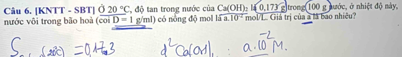 [KNTT - SBT] Ở 20°C , độ tan trong nước của Ca(OH)_2la,173g)trong(100g g nước, ở nhiệt độ này, 
nước vôi trong bão hoà (coi D=1g/ml) có nồng độ mol là a. 10^(-2) mol/L. Giá trị của a là bao nhiêu?