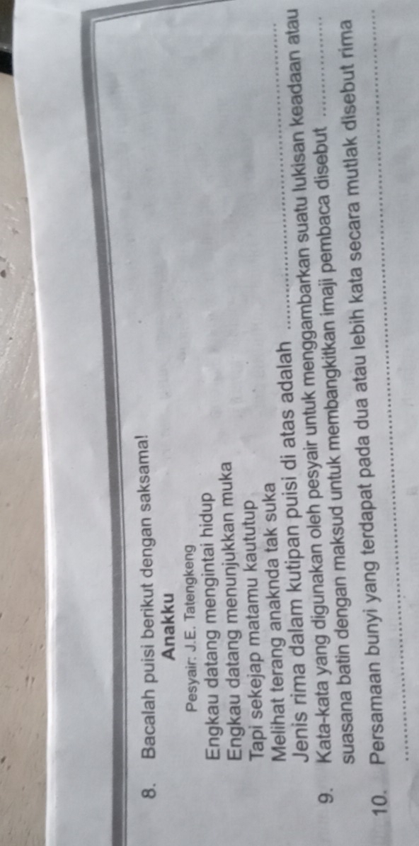 Bacalah puisi berikut dengan saksama! 
Anakku 
Pesyair: J.E. Tatengkeng 
Engkau datang mengintai hidup 
Engkau datang menunjukkan muka 
Tapi sekejap matamu kaututup 
Melihat terang anaknda tak suka_ 
Jenis rima dalam kutipan puisi di atas adalah 
9. Kata-kata yang digunakan oleh pesyair untuk menggambarkan suatu lukisan keadaan atau 
suasana batin dengan maksud untuk membangkitkan imaji pembaca disebut 
10. Persamaan bunyi yang terdapat pada dua atau lebih kata secara mutlak disebut rima 
_