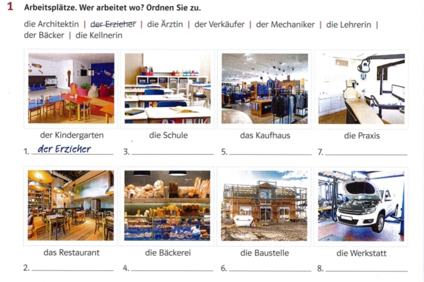 Arbeitsplätze. Wer arbeitet wo? Ordnen Sie zu.
die Architektin | der Erzieher | die Ärztin | der Verkäufer | der Mechaniker | die Lehrerin |
der Bäcker | die Kellnerin
der Kindergarten die Schule das Kaufhaus die Praxis
1. _der Erzieher_ 3._ 5._ 7_
das Restaurant die Bäckerei die Baustelle die Werkstatt
2._
4._
6._
8._